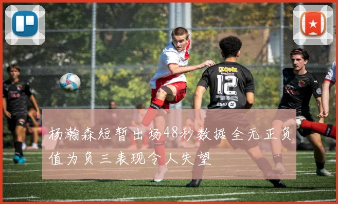 杨瀚森短暂出场48秒数据全无正负值为负三表现令人失望