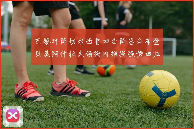 巴黎对阵切尔西首回合阵容公布登贝莱阿什拉夫领衔内维斯强势回归