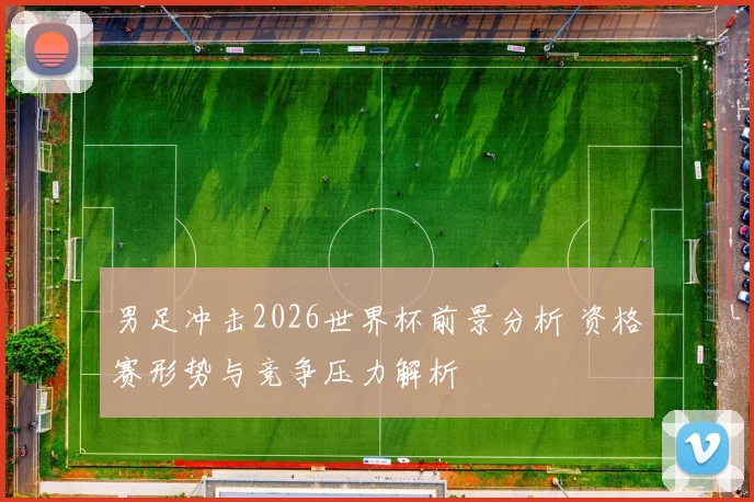 男足冲击2026世界杯前景分析 资格赛形势与竞争压力解析