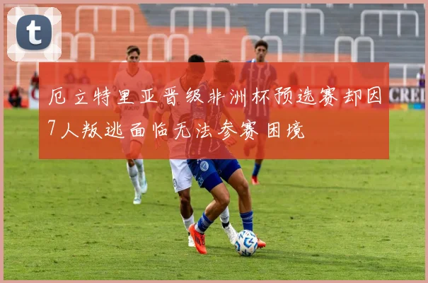 厄立特里亚晋级非洲杯预选赛却因7人叛逃面临无法参赛困境