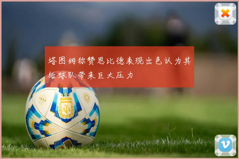 塔图姆称赞恩比德表现出色认为其给球队带来巨大压力