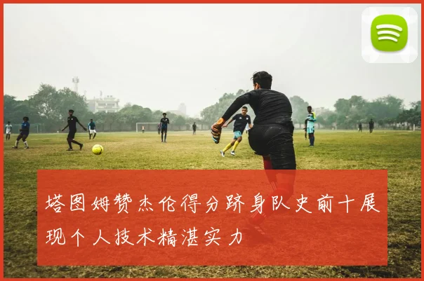 塔图姆赞杰伦得分跻身队史前十展现个人技术精湛实力