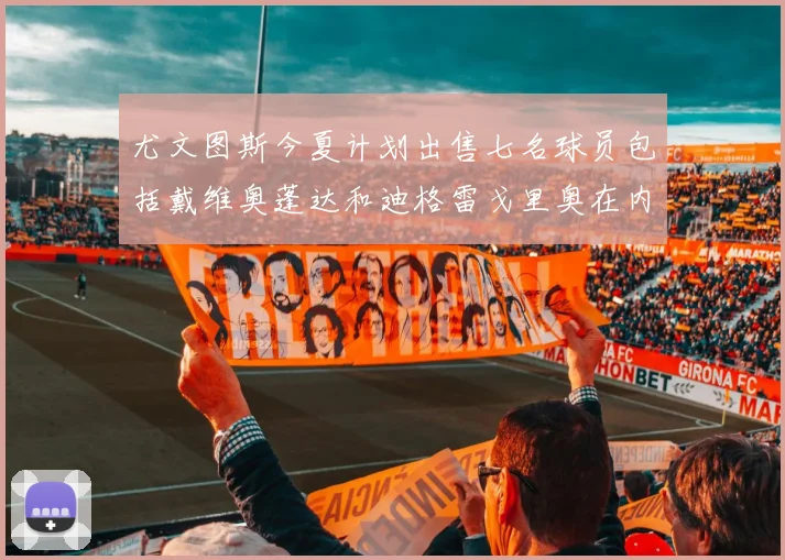 尤文图斯今夏计划出售七名球员包括戴维奥蓬达和迪格雷戈里奥在内