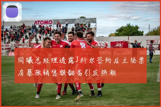 同曦总经理透露J科尔签约后主场票房暴涨销售额翻番引发热潮