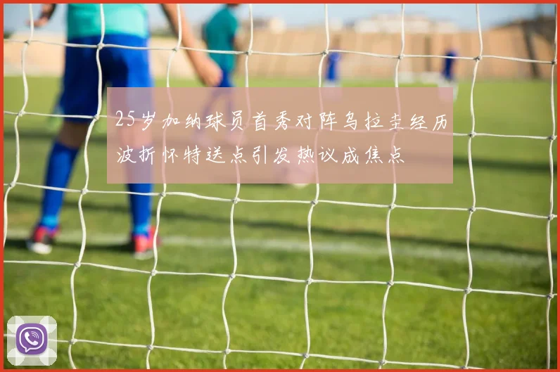 25岁加纳球员首秀对阵乌拉圭经历波折怀特送点引发热议成焦点