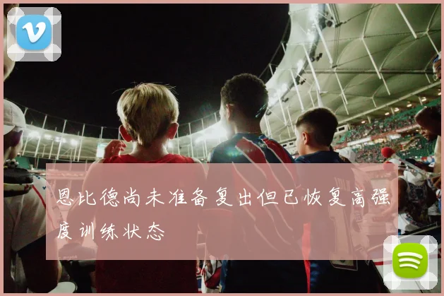 恩比德尚未准备复出但已恢复高强度训练状态