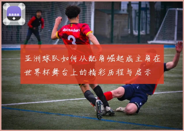 亚洲球队如何从配角崛起成主角在世界杯舞台上的精彩历程与启示