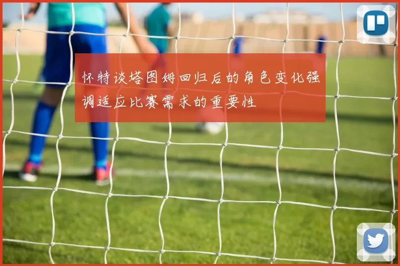 怀特谈塔图姆回归后的角色变化强调适应比赛需求的重要性