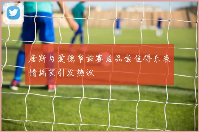 唐斯与爱德华兹赛后品尝佳得乐表情搞笑引发热议
