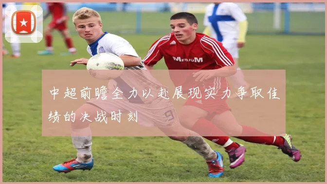中超前瞻全力以赴展现实力争取佳绩的决战时刻