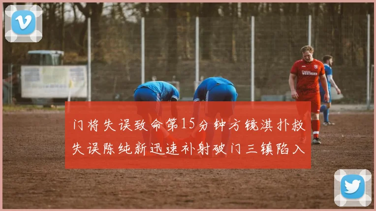 门将失误致命第15分钟方镜淇扑救失误陈纯新迅速补射破门三镇陷入被动