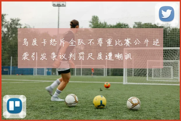 乌度卡怒斥全队不尊重比赛公牛逆袭引发争议判罚尺度遭嘲讽