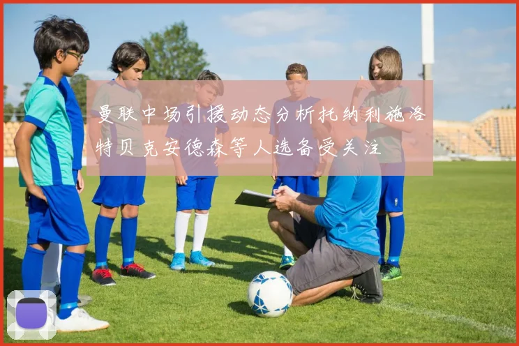 曼联中场引援动态分析托纳利施洛特贝克安德森等人选备受关注