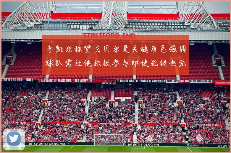 李凯尔称赞戈贝尔是关键角色强调球队需让他积极参与即使犯错也无妨
