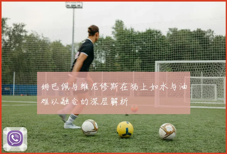 姆巴佩与维尼修斯在场上如水与油难以融合的深层解析