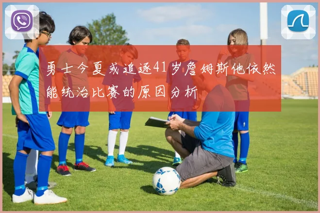 勇士今夏或追逐41岁詹姆斯他依然能统治比赛的原因分析