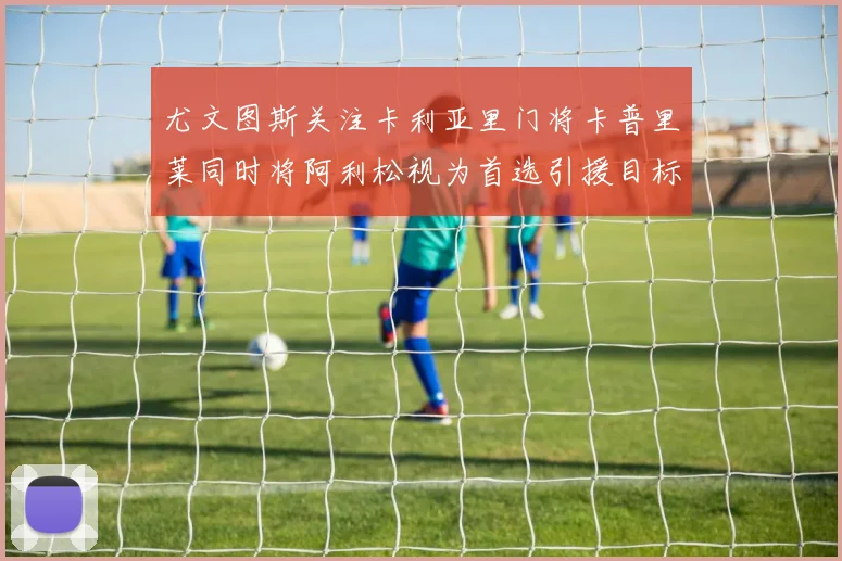 尤文图斯关注卡利亚里门将卡普里莱同时将阿利松视为首选引援目标