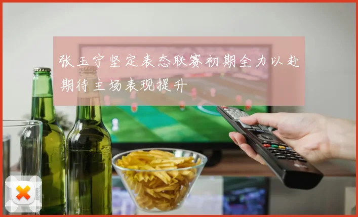 张玉宁坚定表态联赛初期全力以赴期待主场表现提升