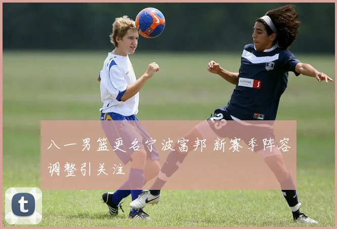 八一男篮更名宁波富邦 新赛季阵容调整引关注