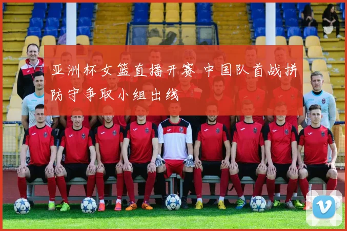 亚洲杯女篮直播开赛 中国队首战拼防守争取小组出线