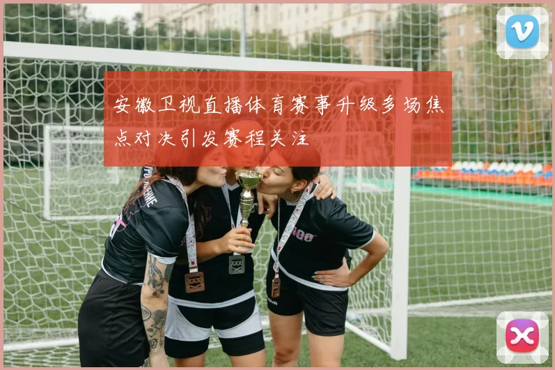 安徽卫视直播体育赛事升级多场焦点对决引发赛程关注