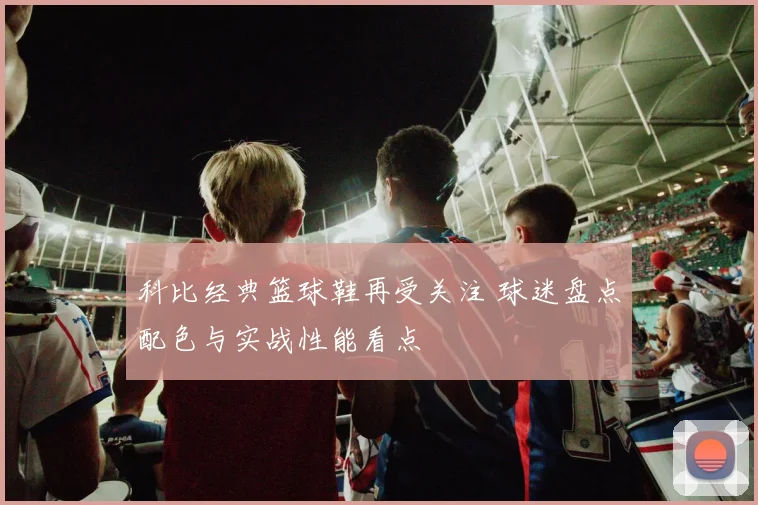 科比经典篮球鞋再受关注 球迷盘点配色与实战性能看点