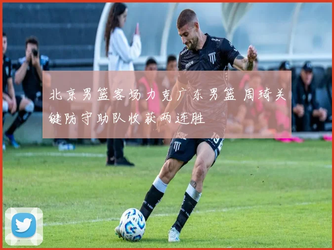 北京男篮客场力克广东男篮 周琦关键防守助队收获两连胜