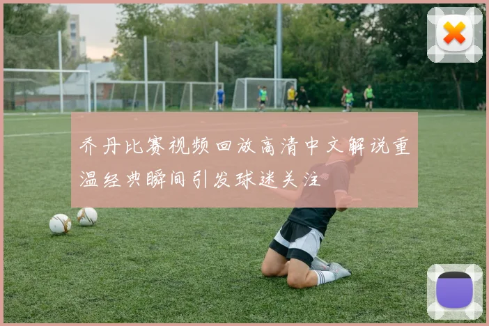 乔丹比赛视频回放高清中文解说重温经典瞬间引发球迷关注