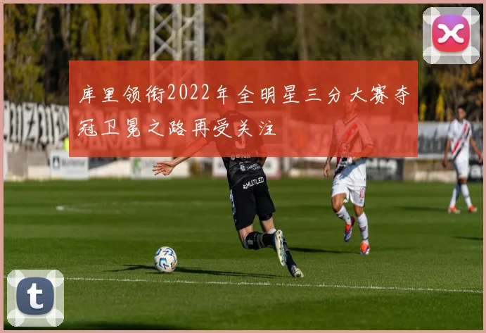 库里领衔2022年全明星三分大赛夺冠卫冕之路再受关注