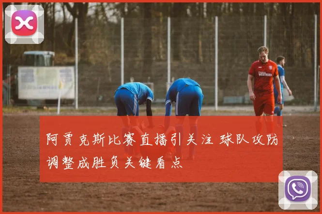 阿贾克斯比赛直播引关注 球队攻防调整成胜负关键看点