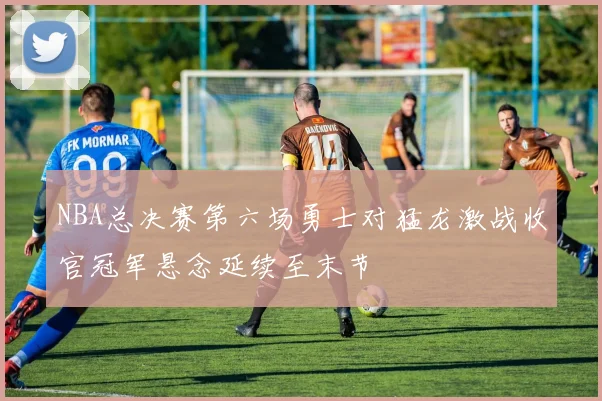 NBA总决赛第六场勇士对猛龙激战收官冠军悬念延续至末节