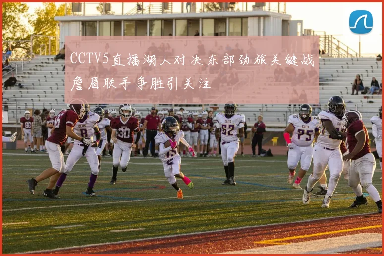 CCTV5直播湖人对决东部劲旅关键战詹眉联手争胜引关注